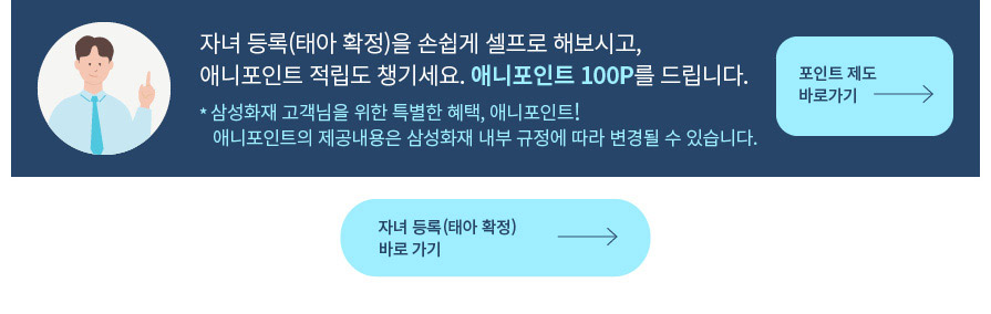 자녀 등록(태아 확정)을 손쉽게 셀프로 해보시고, 애니포인트 적립도 챙기세요. 애니포인트 100P를 드립니다. * 삼성화재 고객님을 위한 특별한 혜택, 애니포인트! 애니포인트의 제공내용은 삼성화재 내부 규정에 따라 변경될 수 있습니다.
