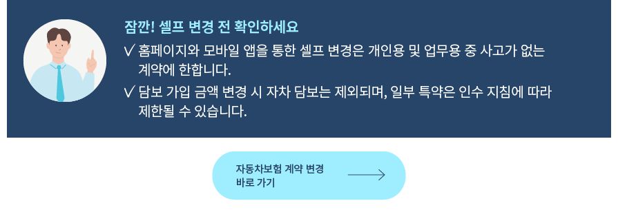 잠깐! 셀프 변경 전 확인하세요 홈페이지와 모바일 앱을 통한 셀프 변경은 개인용 및 업무용 중 사고가 없는 계약에 한합니다. 담보 가입 금액 변경 시 자차 담보는 제외되며, 일부 특약은 인수 지침에 따라 제한될 수 있습니다.