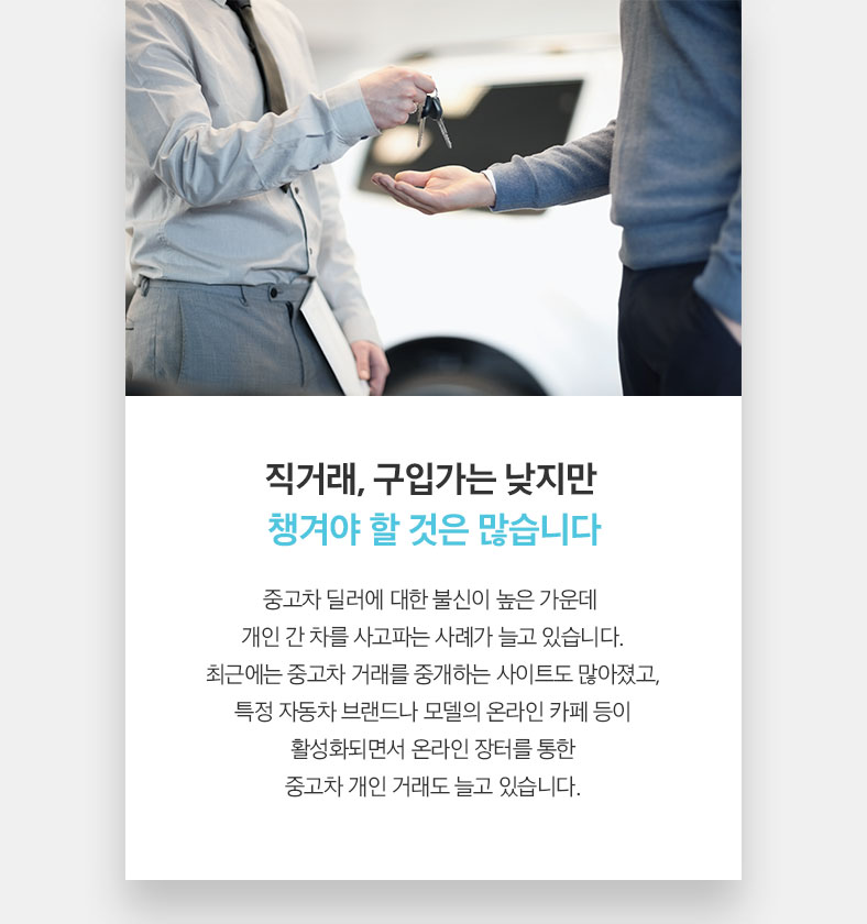 직거래, 구입가는 낮지만 챙겨야 할 것은 많습니다 중고차 딜러에 대한 불신이 높은 가운데  개인 간 차를 사고파는 사례가 늘고 있습니다. 최근에는 중고차 거래를 중개하는 사이트도 많아졌고, 특정 자동차 브랜드나 모델의 온라인 카페 등이 활성화되면서 온라인 장터를 통한 중고차 개인 거래도 늘고 있습니다.