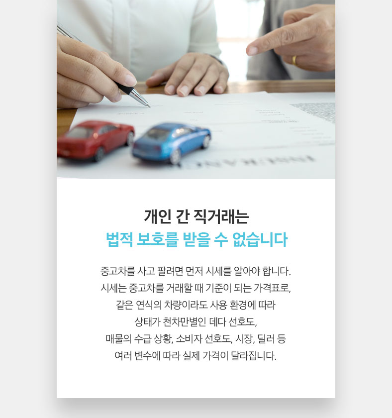 개인 간 직거래는 법적 보호를 받을 수 없습니다 중고차를 사고 팔려면 먼저 시세를 알아야 합니다. 시세는 중고차를 거래할 때 기준이 되는 가격표로, 같은 연식의 차량이라도 사용 환경에 따라 상태가 천차만별인 데다 선호도, 매물의 수급 상황, 소비자 선호도, 시장, 딜러 등 여러 변수에 따라 실제 가격이 달라집니다. 